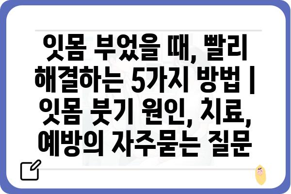 잇몸 부었을 때, 빨리 해결하는 5가지 방법 | 잇몸 붓기 원인, 치료, 예방