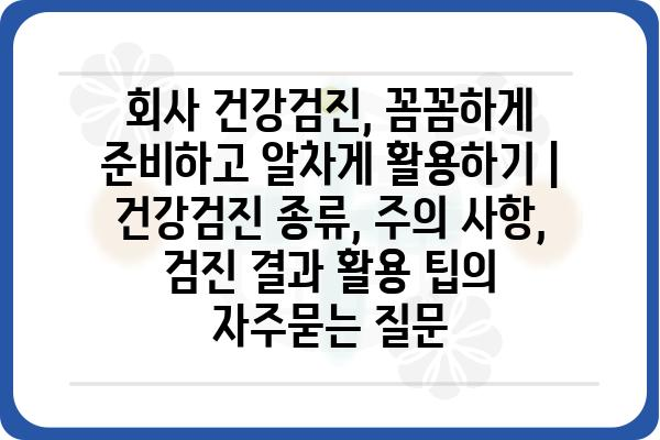 회사 건강검진, 꼼꼼하게 준비하고 알차게 활용하기 | 건강검진 종류, 주의 사항, 검진 결과 활용 팁