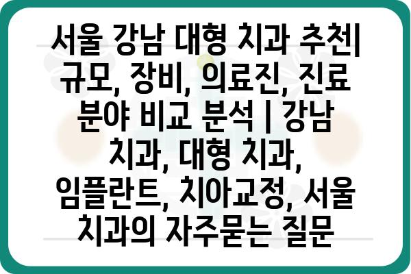 서울 강남 대형 치과 추천| 규모, 장비, 의료진, 진료 분야 비교 분석 | 강남 치과, 대형 치과, 임플란트, 치아교정, 서울 치과