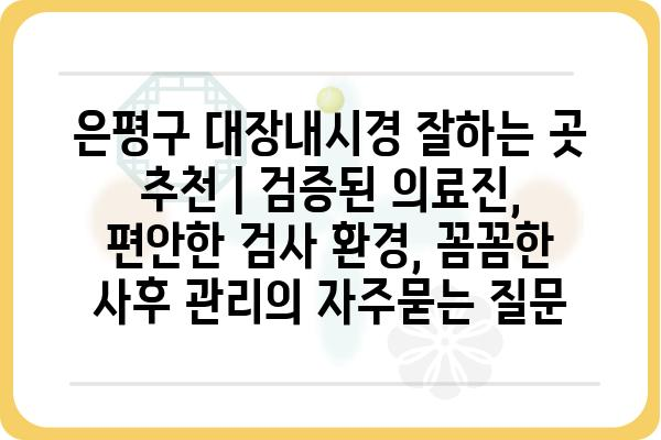 은평구 대장내시경 잘하는 곳 추천 | 검증된 의료진, 편안한 검사 환경, 꼼꼼한 사후 관리