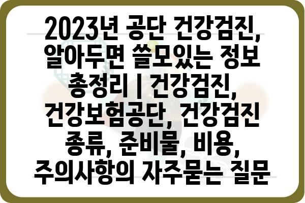 2023년 공단 건강검진, 알아두면 쓸모있는 정보 총정리 | 건강검진, 건강보험공단, 건강검진 종류, 준비물, 비용, 주의사항