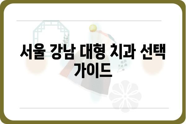 서울 강남 대형 치과 추천| 규모, 장비, 의료진, 진료 분야 비교 분석 | 강남 치과, 대형 치과, 임플란트, 치아교정, 서울 치과