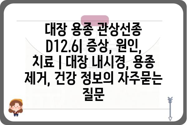 대장 용종 관상선종 D12.6| 증상, 원인, 치료 | 대장 내시경, 용종 제거, 건강 정보